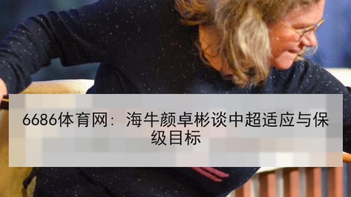 6686体育网: 海牛颜卓彬谈中超适应与保级目标