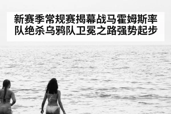 新赛季常规赛揭幕战马霍姆斯率队绝杀乌鸦队卫冕之路强势起步