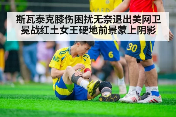 斯瓦泰克膝伤困扰无奈退出美网卫冕战红土女王硬地前景蒙上阴影