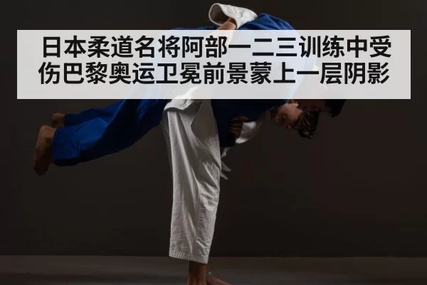 日本柔道名将阿部一二三训练中受伤巴黎奥运卫冕前景蒙上一层阴影